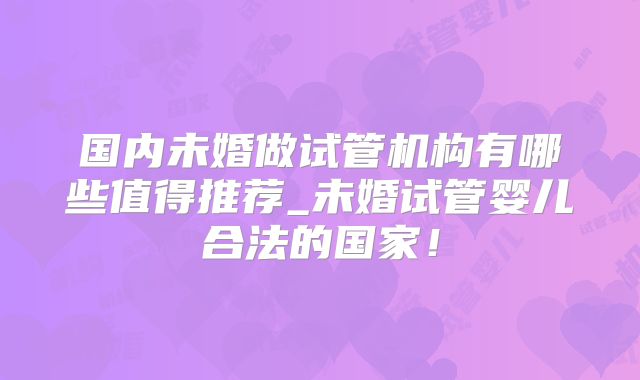 国内未婚做试管机构有哪些值得推荐_未婚试管婴儿合法的国家！