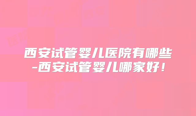西安试管婴儿医院有哪些-西安试管婴儿哪家好!