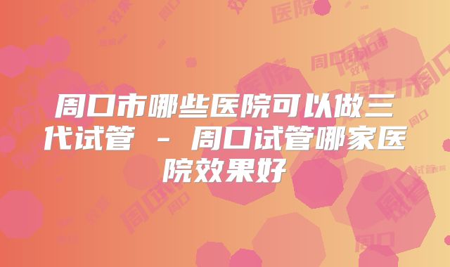周口市哪些医院可以做三代试管 - 周口试管哪家医院效果好