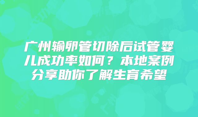 广州输卵管切除后试管婴儿成功率如何？本地案例分享助你了解生育希望