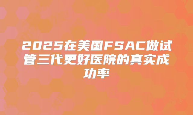 2025在美国FSAC做试管三代更好医院的真实成功率