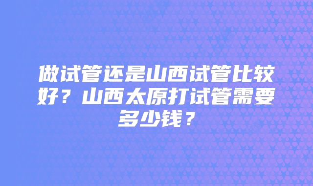 做试管还是山西试管比较好?山西太原打试管需要多少钱?