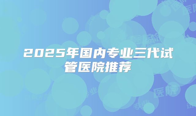 2025年国内专业三代试管医院推荐