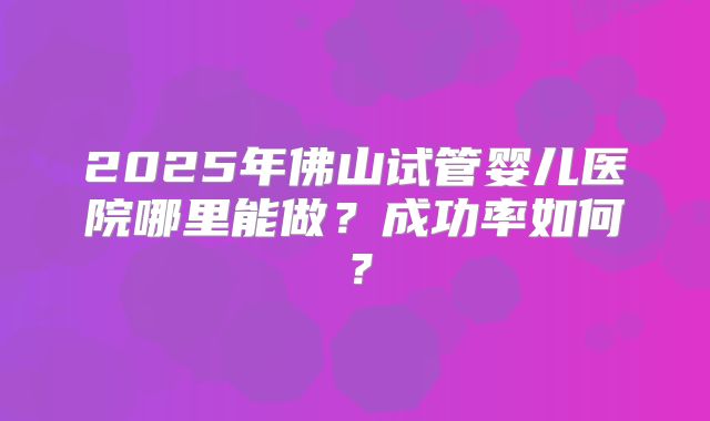 2025年佛山试管婴儿医院哪里能做?成功率如何?