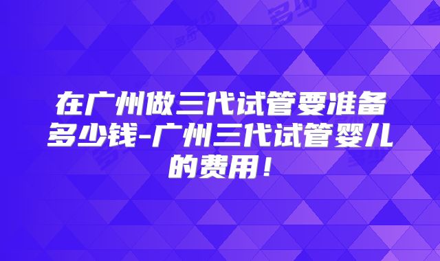 在广州做三代试管要准备多少钱-广州三代试管婴儿的费用!