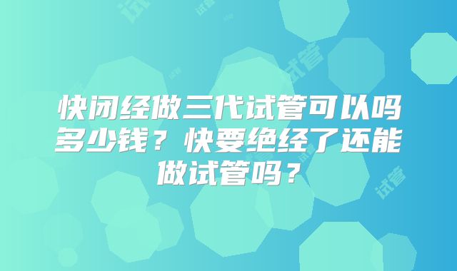 快闭经做三代试管可以吗多少钱？快要绝经了还能做试管吗？