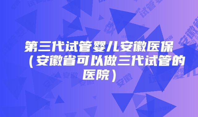 第三代试管婴儿安徽医保（安徽省可以做三代试管的医院）
