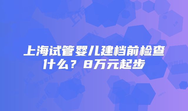 上海试管婴儿建档前检查什么?8万元起步