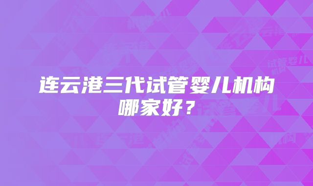 连云港三代试管婴儿机构哪家好?