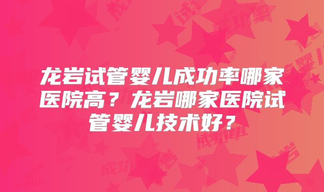 龙岩试管婴儿成功率哪家医院高？龙岩哪家医院试管婴儿技术好？