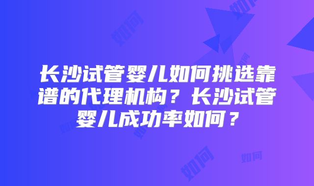 长沙试管婴儿如何挑选靠谱的代理机构?长沙试管婴儿成功率如何?
