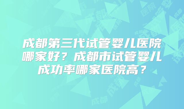 成都第三代试管婴儿医院哪家好?成都市试管婴儿成功率哪家医院高?