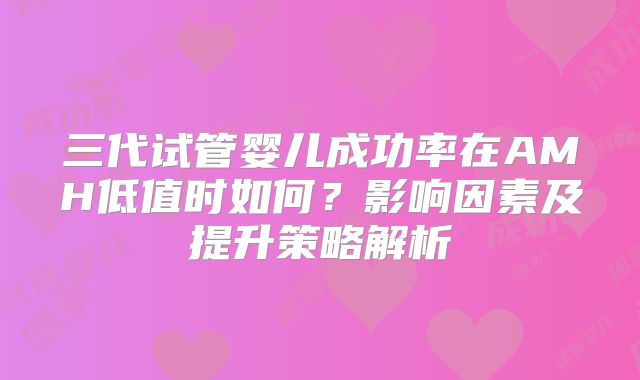 三代试管婴儿成功率在AMH低值时如何？影响因素及提升策略解析
