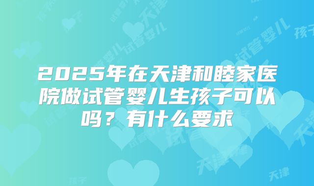 2025年在天津和睦家医院做试管婴儿生孩子可以吗？有什么要求