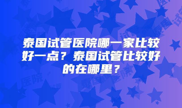 泰国试管医院哪一家比较好一点？泰国试管比较好的在哪里？