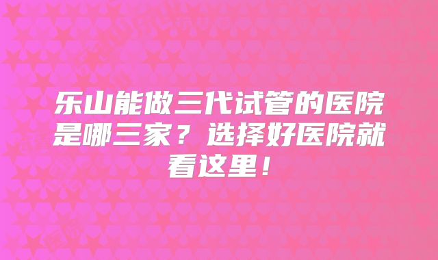乐山能做三代试管的医院是哪三家?选择好医院就看这里!