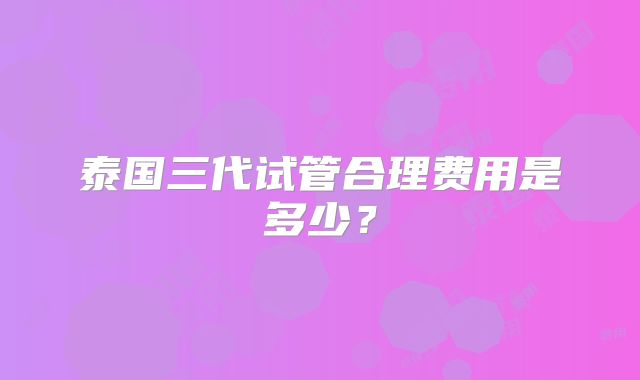 泰国三代试管合理费用是多少？