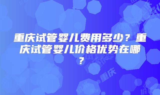 重庆试管婴儿费用多少?重庆试管婴儿价格优势在哪?