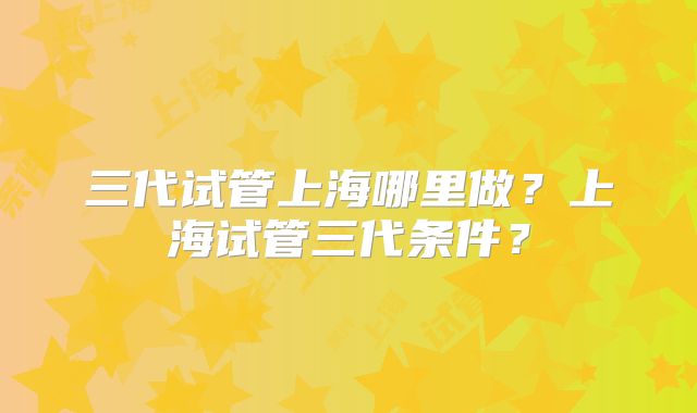 三代试管上海哪里做？上海试管三代条件？