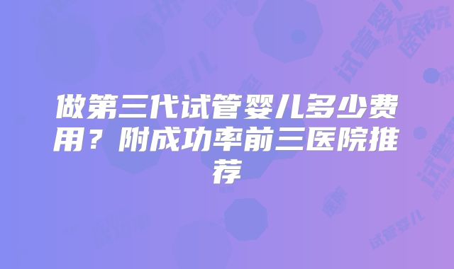 做第三代试管婴儿多少费用?附成功率前三医院推荐