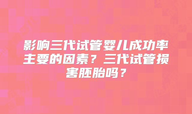 影响三代试管婴儿成功率主要的因素?三代试管损害胚胎吗?