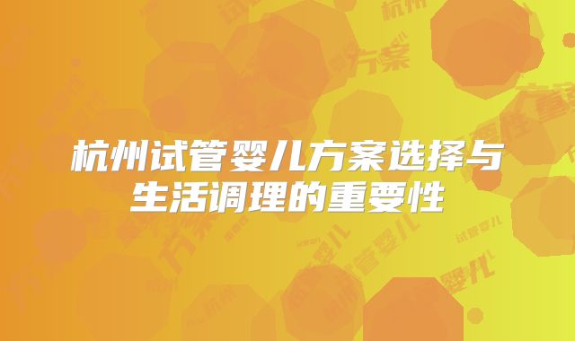 杭州试管婴儿方案选择与生活调理的重要性