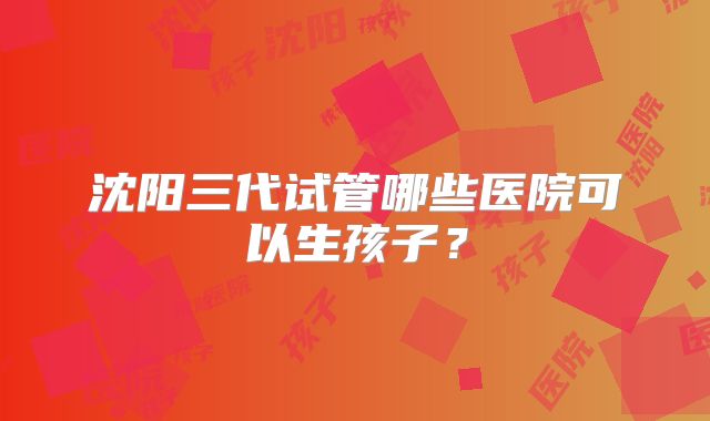 沈阳三代试管哪些医院可以生孩子?