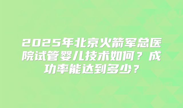 2025年北京火箭军总医院试管婴儿技术如何?成功率能达到多少?