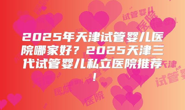 2025年天津试管婴儿医院哪家好?2025天津三代试管婴儿私立医院推荐!