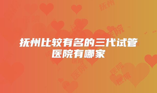 抚州比较有名的三代试管医院有哪家