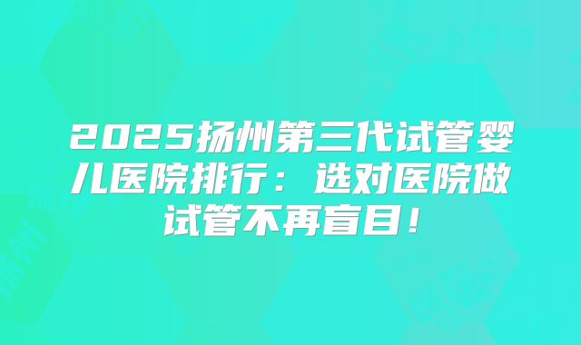 2025扬州第三代试管婴儿医院排行：选对医院做试管不再盲目！