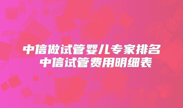 中信做试管婴儿专家排名 中信试管费用明细表