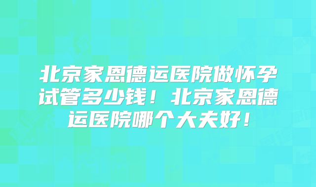 北京家恩德运医院做怀孕试管多少钱!北京家恩德运医院哪个大夫好!
