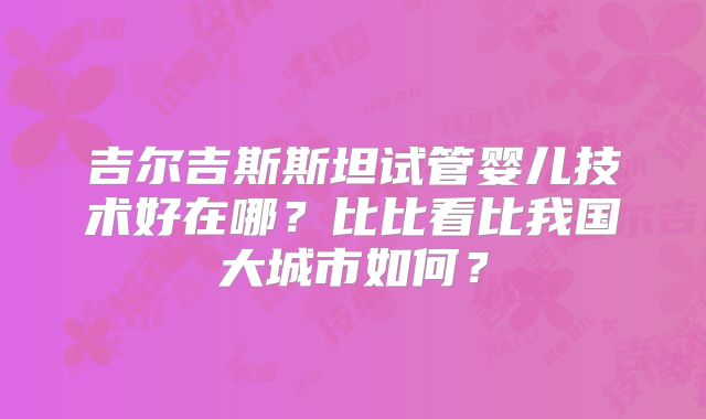 吉尔吉斯斯坦试管婴儿技术好在哪?比比看比我国大城市如何?