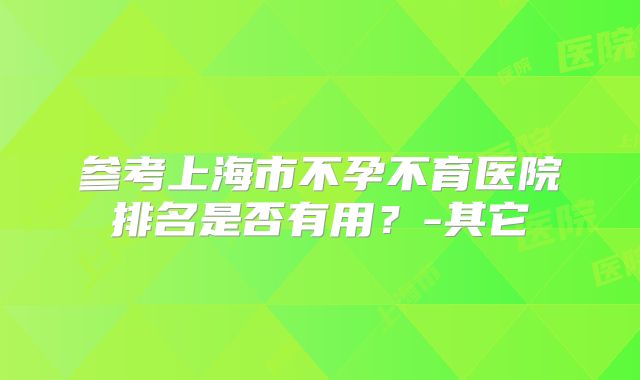 参考上海市不孕不育医院排名是否有用？-其它