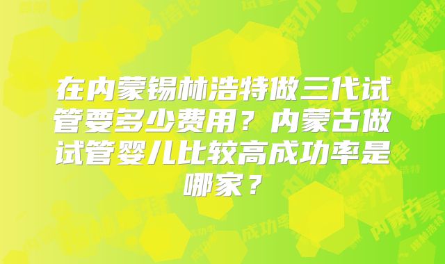 在内蒙锡林浩特做三代试管要多少费用？内蒙古做试管婴儿比较高成功率是哪家？