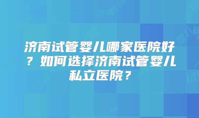 济南试管婴儿哪家医院好?如何选择济南试管婴儿私立医院?