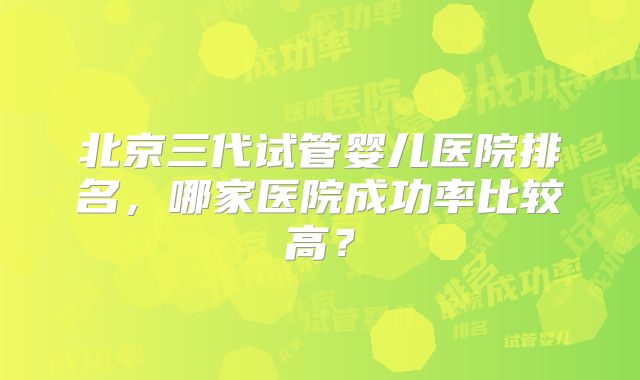 北京三代试管婴儿医院排名，哪家医院成功率比较高？