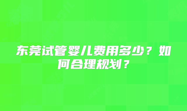 东莞试管婴儿费用多少？如何合理规划？