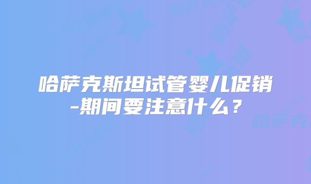 哈萨克斯坦试管婴儿促销-期间要注意什么?