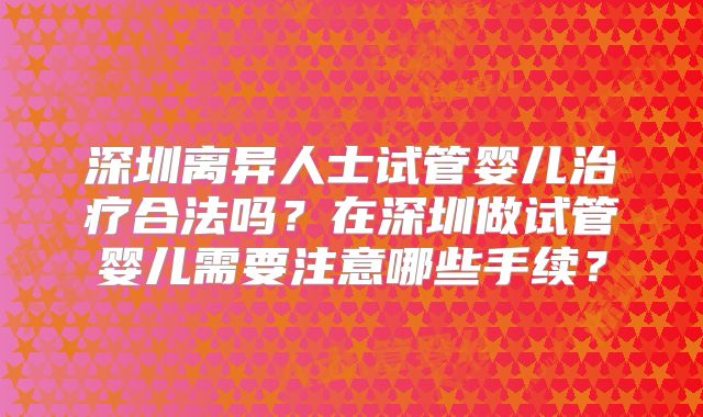 深圳离异人士试管婴儿治疗合法吗？在深圳做试管婴儿需要注意哪些手续？