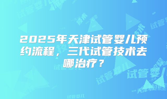 2025年天津试管婴儿预约流程，三代试管技术去哪治疗？