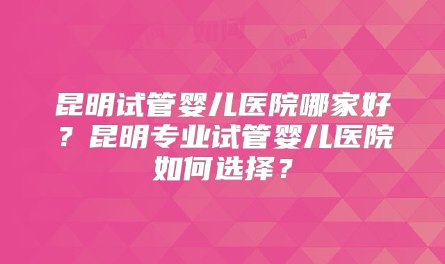 昆明试管婴儿医院哪家好?昆明专业试管婴儿医院如何选择?