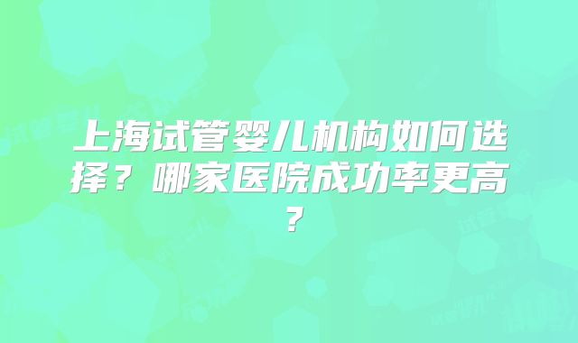 上海试管婴儿机构如何选择?哪家医院成功率更高?