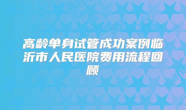 高龄单身试管成功案例临沂市人民医院费用流程回顾