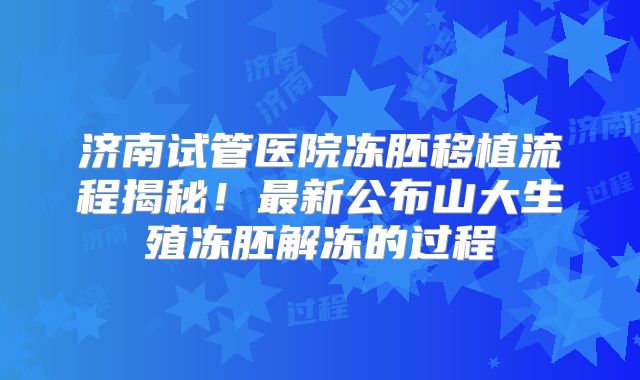 济南试管医院冻胚移植流程揭秘!最新公布山大生殖冻胚解冻的过程