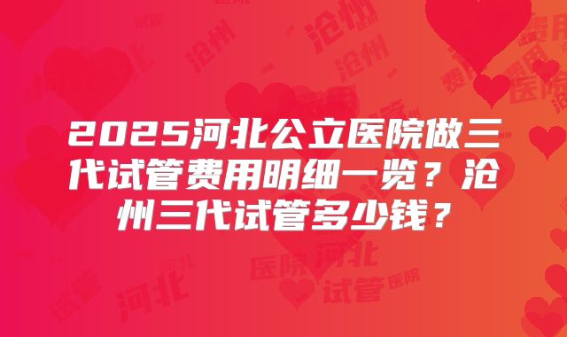 2025河北公立医院做三代试管费用明细一览？沧州三代试管多少钱？