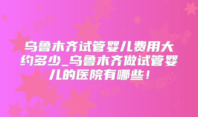 乌鲁木齐试管婴儿费用大约多少_乌鲁木齐做试管婴儿的医院有哪些！