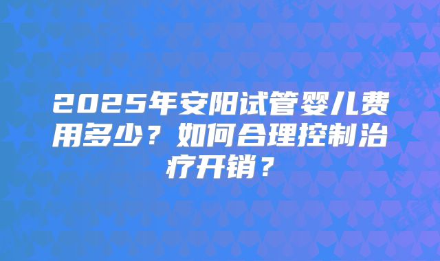 2025年安阳试管婴儿费用多少?如何合理控制治疗开销?
