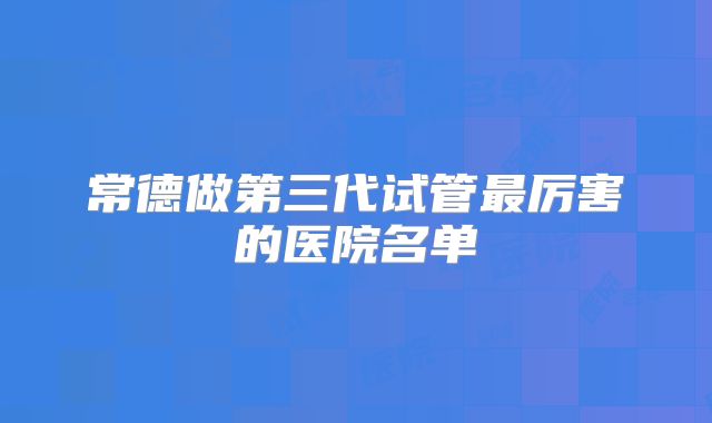 常德做第三代试管最厉害的医院名单